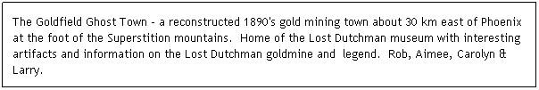 Text Box: The Goldfield Ghost Town - a reconstructed 1890's gold mining town about 30 km east of Phoenix at the foot of the Superstition mountains.  Home of the Lost Dutchman museum with interesting artifacts and information on the Lost Dutchman goldmine and  legend.  Rob, Aimee, Carolyn & Larry.
