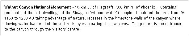 Text Box: Walnut Canyon National Monument - 10 km E. of Flagstaff, 300 km N. of Phoenix.   Contains remnants of the cliff dwellings of the Sinagua ("without water") people.  Inhabited the area from @ 1150 to 1250 AD taking advantage of natural recesses in the limestone walls of the canyon where flowing water had eroded the soft rock layers creating shallow caves.  Top picture is the entrance to the canyon through the visitors' centre.
