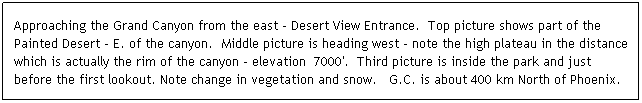 Text Box: Approaching the Grand Canyon from the east - Desert View Entrance.  Top picture shows part of the Painted Desert - E. of the canyon.  Middle picture is heading west - note the high plateau in the distance which is actually the rim of the canyon - elevation  7000'.  Third picture is inside the park and just before the first lookout. Note change in vegetation and snow.   G.C. is about 400 km North of Phoenix.
