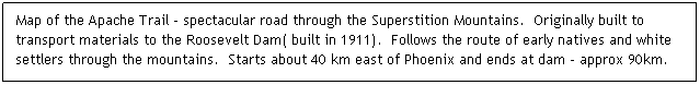 Text Box: Map of the Apache Trail - spectacular road through the Superstition Mountains.  Originally built to transport materials to the Roosevelt Dam( built in 1911).  Follows the route of early natives and white settlers through the mountains.  Starts about 40 km east of Phoenix and ends at dam - approx 90km.
