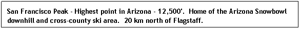 Text Box: San Francisco Peak - Highest point in Arizona - 12,500'.  Home of the Arizona Snowbowl downhill and cross-county ski area.  20 km north of Flagstaff.
