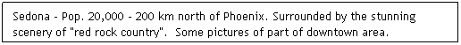 Text Box: Sedona - Pop. 20,000 - 200 km north of Phoenix. Surrounded by the stunning scenery of "red rock country".  Some pictures of part of downtown area.
