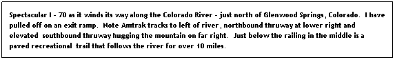 Text Box: Spectacular I - 70 as it winds its way along the Colorado River - just north of Glenwood Springs, Colorado.  I have pulled off on an exit ramp.  Note Amtrak tracks to left of river, northbound thruway at lower right and elevated  southbound thruway hugging the mountain on far right.  Just below the railing in the middle is a paved recreational  trail that follows the river for over 10 miles.
