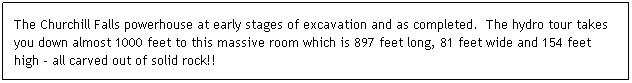 Text Box: The Churchill Falls powerhouse at early stages of excavation and as completed.  The hydro tour takes you down almost 1000 feet to this massive room which is 897 feet long, 81 feet wide and 154 feet high - all carved out of solid rock!!
